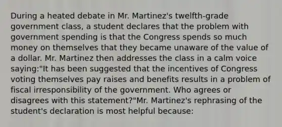 During a heated debate in Mr. Martinez's twelfth-grade government class, a student declares that the problem with government spending is that the Congress spends so much money on themselves that they became unaware of the value of a dollar. Mr. Martinez then addresses the class in a calm voice saying:"It has been suggested that the incentives of Congress voting themselves pay raises and benefits results in a problem of fiscal irresponsibility of the government. Who agrees or disagrees with this statement?"Mr. Martinez's rephrasing of the student's declaration is most helpful because: