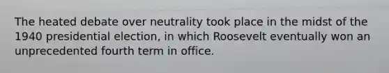 The heated debate over neutrality took place in the midst of the 1940 presidential election, in which Roosevelt eventually won an unprecedented fourth term in office.