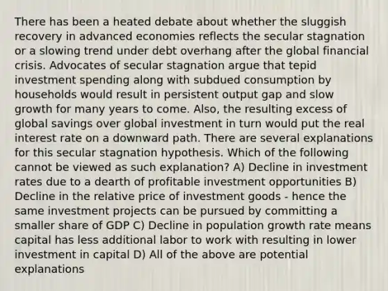 There has been a heated debate about whether the sluggish recovery in advanced economies reflects the secular stagnation or a slowing trend under debt overhang after the global financial crisis. Advocates of secular stagnation argue that tepid investment spending along with subdued consumption by households would result in persistent output gap and slow growth for many years to come. Also, the resulting excess of global savings over global investment in turn would put the real interest rate on a downward path. There are several explanations for this secular stagnation hypothesis. Which of the following cannot be viewed as such explanation? A) Decline in investment rates due to a dearth of profitable investment opportunities B) Decline in the relative price of investment goods - hence the same investment projects can be pursued by committing a smaller share of GDP C) Decline in population growth rate means capital has less additional labor to work with resulting in lower investment in capital D) All of the above are potential explanations