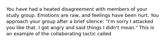 You have had a heated disagreement with members of your study group. Emotions are raw, and feelings have been hurt. You approach your group after a brief silence: "I'm sorry I attacked you like that. I got angry and said things I didn't mean." This is an example of the collaborating tactic called