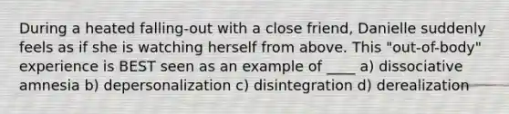 During a heated falling-out with a close friend, Danielle suddenly feels as if she is watching herself from above. This "out-of-body" experience is BEST seen as an example of ____ a) dissociative amnesia b) depersonalization c) disintegration d) derealization