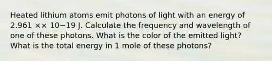 Heated lithium atoms emit photons of light with an energy of 2.961 ×× 10−19 J. Calculate the frequency and wavelength of one of these photons. What is the color of the emitted light? What is the total energy in 1 mole of these photons?