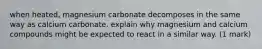 when heated, magnesium carbonate decomposes in the same way as calcium carbonate. explain why magnesium and calcium compounds might be expected to react in a similar way. (1 mark)