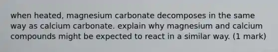 when heated, magnesium carbonate decomposes in the same way as calcium carbonate. explain why magnesium and calcium compounds might be expected to react in a similar way. (1 mark)