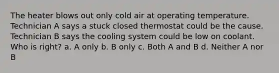 The heater blows out only cold air at operating temperature. Technician A says a stuck closed thermostat could be the cause. Technician B says the cooling system could be low on coolant. Who is right? a. A only b. B only c. Both A and B d. Neither A nor B