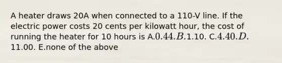 A heater draws 20A when connected to a 110-V line. If the electric power costs 20 cents per kilowatt hour, the cost of running the heater for 10 hours is A.0.44. B.1.10. C.4.40. D.11.00. E.none of the above