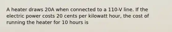 A heater draws 20A when connected to a 110-V line. If the electric power costs 20 cents per kilowatt hour, the cost of running the heater for 10 hours is