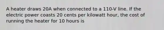 A heater draws 20A when connected to a 110-V line. If the electric power coasts 20 cents per kilowatt hour, the cost of running the heater for 10 hours is