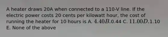 A heater draws 20A when connected to a 110-V line. If the electric power costs 20 cents per kilowatt hour, the cost of running the heater for 10 hours is A. 4.40 B.0.44 C. 11.00 D.1.10 E. None of the above