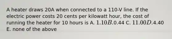 A heater draws 20A when connected to a 110-V line. If the electric power costs 20 cents per kilowatt hour, the cost of running the heater for 10 hours is A. 1.10 B.0.44 C. 11.00 D.4.40 E. none of the above