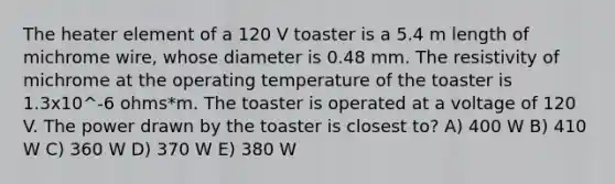 The heater element of a 120 V toaster is a 5.4 m length of michrome wire, whose diameter is 0.48 mm. The resistivity of michrome at the operating temperature of the toaster is 1.3x10^-6 ohms*m. The toaster is operated at a voltage of 120 V. The power drawn by the toaster is closest to? A) 400 W B) 410 W C) 360 W D) 370 W E) 380 W