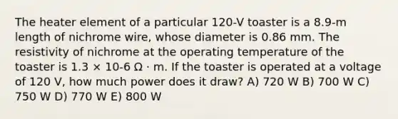 The heater element of a particular 120-V toaster is a 8.9-m length of nichrome wire, whose diameter is 0.86 mm. The resistivity of nichrome at the operating temperature of the toaster is 1.3 × 10-6 Ω · m. If the toaster is operated at a voltage of 120 V, how much power does it draw? A) 720 W B) 700 W C) 750 W D) 770 W E) 800 W