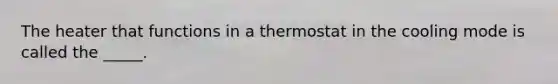 The heater that functions in a thermostat in the cooling mode is called the _____.