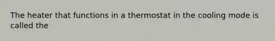 The heater that functions in a thermostat in the cooling mode is called the