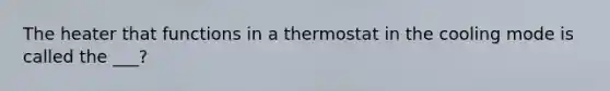 The heater that functions in a thermostat in the cooling mode is called the ___?