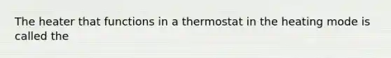 The heater that functions in a thermostat in the heating mode is called the