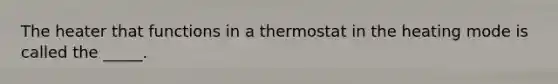 The heater that functions in a thermostat in the heating mode is called the _____.