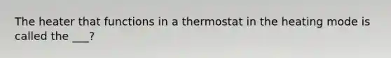 The heater that functions in a thermostat in the heating mode is called the ___?