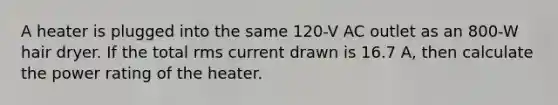 A heater is plugged into the same 120-V AC outlet as an 800-W hair dryer. If the total rms current drawn is 16.7 A, then calculate the power rating of the heater.