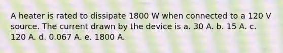 A heater is rated to dissipate 1800 W when connected to a 120 V source. The current drawn by the device is a. 30 A. b. 15 A. c. 120 A. d. 0.067 A. e. 1800 A.