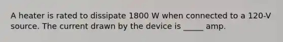 A heater is rated to dissipate 1800 W when connected to a 120-V source. The current drawn by the device is _____ amp.