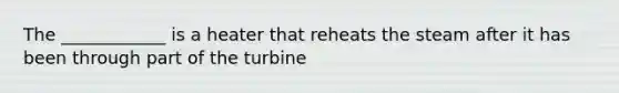 The ____________ is a heater that reheats the steam after it has been through part of the turbine