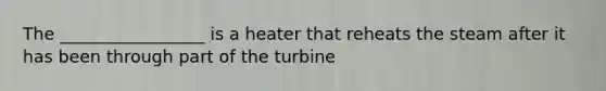 The _________________ is a heater that reheats the steam after it has been through part of the turbine