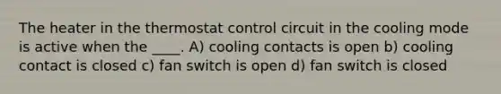 The heater in the thermostat control circuit in the cooling mode is active when the ____. A) cooling contacts is open b) cooling contact is closed c) fan switch is open d) fan switch is closed