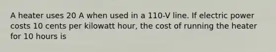 A heater uses 20 A when used in a 110-V line. If electric power costs 10 cents per kilowatt hour, the cost of running the heater for 10 hours is