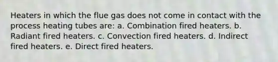 Heaters in which the flue gas does not come in contact with the process heating tubes are: a. Combination fired heaters. b. Radiant fired heaters. c. Convection fired heaters. d. Indirect fired heaters. e. Direct fired heaters.