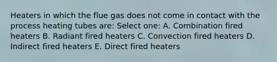 Heaters in which the flue gas does not come in contact with the process heating tubes are: Select one: A. Combination fired heaters B. Radiant fired heaters C. Convection fired heaters D. Indirect fired heaters E. Direct fired heaters