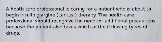 A heath care professional is caring for a patient who is about to begin insulin glargine (Lantus ) therapy. The health care professional should recognize the need for additional precautions because the patient also takes which of the following types of drugs.