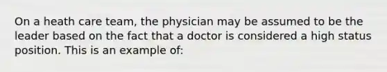 On a heath care team, the physician may be assumed to be the leader based on the fact that a doctor is considered a high status position. This is an example of: