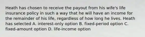 Heath has chosen to receive the payout from his wife's life insurance policy in such a way that he will have an income for the remainder of his life, regardless of how long he lives. Heath has selected A. interest-only option B. fixed-period option C. fixed-amount option D. life-income option