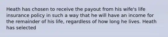 Heath has chosen to receive the payout from his wife's life insurance policy in such a way that he will have an income for the remainder of his life, regardless of how long he lives. Heath has selected