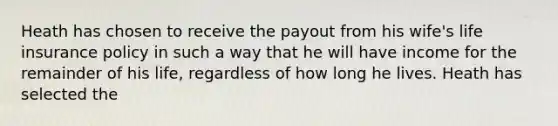 Heath has chosen to receive the payout from his wife's life insurance policy in such a way that he will have income for the remainder of his life, regardless of how long he lives. Heath has selected the