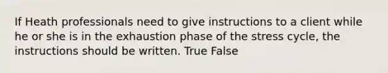 If Heath professionals need to give instructions to a client while he or she is in the exhaustion phase of the stress cycle, the instructions should be written. True False