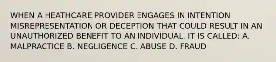 WHEN A HEATHCARE PROVIDER ENGAGES IN INTENTION MISREPRESENTATION OR DECEPTION THAT COULD RESULT IN AN UNAUTHORIZED BENEFIT TO AN INDIVIDUAL, IT IS CALLED: A. MALPRACTICE B. NEGLIGENCE C. ABUSE D. FRAUD