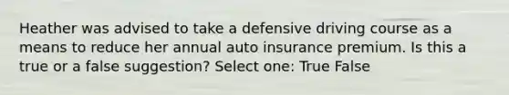 Heather was advised to take a defensive driving course as a means to reduce her annual auto insurance premium. Is this a true or a false suggestion? Select one: True False