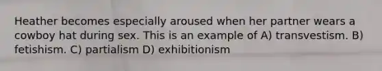 Heather becomes especially aroused when her partner wears a cowboy hat during sex. This is an example of A) transvestism. B) fetishism. C) partialism D) exhibitionism