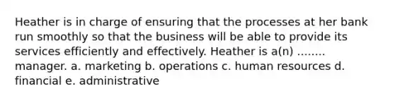 Heather is in charge of ensuring that the processes at her bank run smoothly so that the business will be able to provide its services efficiently and effectively. Heather is a(n) ........ manager. a. marketing b. operations c. human resources d. financial e. administrative