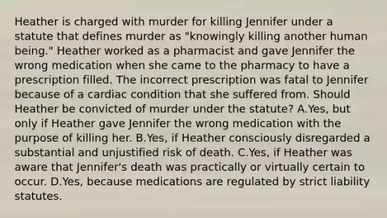 Heather is charged with murder for killing Jennifer under a statute that defines murder as "knowingly killing another human being." Heather worked as a pharmacist and gave Jennifer the wrong medication when she came to the pharmacy to have a prescription filled. The incorrect prescription was fatal to Jennifer because of a cardiac condition that she suffered from. Should Heather be convicted of murder under the statute? A.Yes, but only if Heather gave Jennifer the wrong medication with the purpose of killing her. B.Yes, if Heather consciously disregarded a substantial and unjustified risk of death. C.Yes, if Heather was aware that Jennifer's death was practically or virtually certain to occur. D.Yes, because medications are regulated by strict liability statutes.