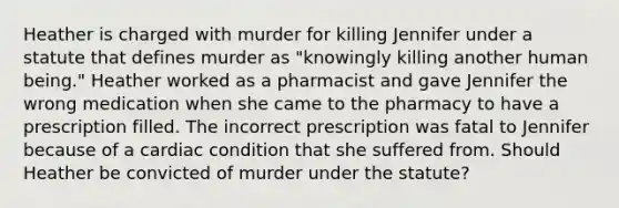 Heather is charged with murder for killing Jennifer under a statute that defines murder as "knowingly killing another human being." Heather worked as a pharmacist and gave Jennifer the wrong medication when she came to the pharmacy to have a prescription filled. The incorrect prescription was fatal to Jennifer because of a cardiac condition that she suffered from. Should Heather be convicted of murder under the statute?