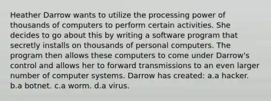 Heather Darrow wants to utilize the processing power of thousands of computers to perform certain activities. She decides to go about this by writing a software program that secretly installs on thousands of personal computers. The program then allows these computers to come under Darrow's control and allows her to forward transmissions to an even larger number of computer systems. Darrow has created: a.a hacker. b.a botnet. c.a worm. d.a virus.