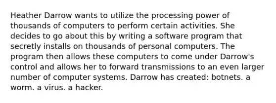 Heather Darrow wants to utilize the processing power of thousands of computers to perform certain activities. She decides to go about this by writing a software program that secretly installs on thousands of personal computers. The program then allows these computers to come under Darrow's control and allows her to forward transmissions to an even larger number of computer systems. Darrow has created: botnets. a worm. a virus. a hacker.