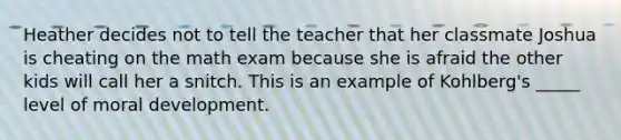 Heather decides not to tell the teacher that her classmate Joshua is cheating on the math exam because she is afraid the other kids will call her a snitch. This is an example of Kohlberg's _____ level of moral development.