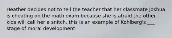 Heather decides not to tell the teacher that her classmate Joshua is cheating on the math exam because she is afraid the other kids will call her a snitch. this is an example of Kohlberg's ___ stage of moral development