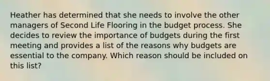 Heather has determined that she needs to involve the other managers of Second Life Flooring in the budget process. She decides to review the importance of budgets during the first meeting and provides a list of the reasons why budgets are essential to the company. Which reason should be included on this list?