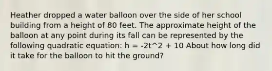 Heather dropped a water balloon over the side of her school building from a height of 80 feet. The approximate height of the balloon at any point during its fall can be represented by the following quadratic equation: h = -2t^2 + 10 About how long did it take for the balloon to hit the ground?