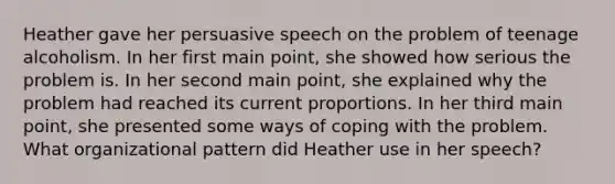 Heather gave her persuasive speech on the problem of teenage alcoholism. In her first main point, she showed how serious the problem is. In her second main point, she explained why the problem had reached its current proportions. In her third main point, she presented some ways of coping with the problem. What organizational pattern did Heather use in her speech?